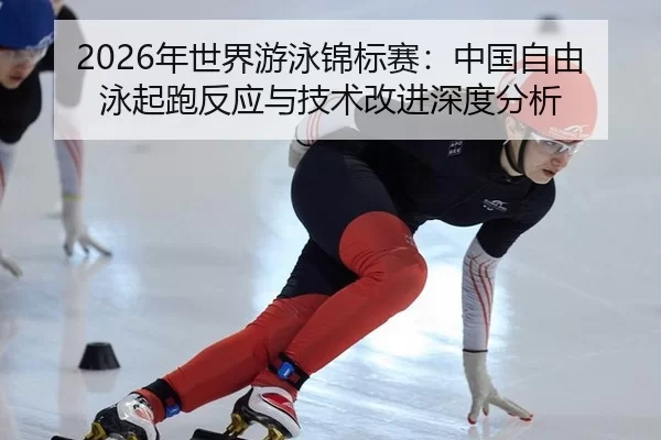 2026年世界游泳锦标赛：中国自由泳起跑反应与技术改进深度分析
