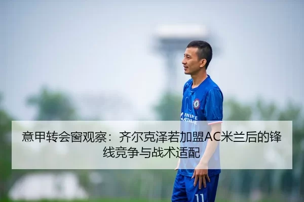 意甲转会窗观察：齐尔克泽若加盟AC米兰后的锋线竞争与战术适配